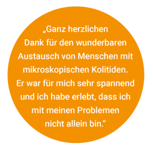 „Ganz herzlichen Geschäftsstelle der DCCV Dank für den wunderbaren Austausch von Menschen mit mikroskopischen Kolitiden. Er war für mich sehr spannend und ich habe erlebt, dass ich mit meinen Problemen nicht allein bin.“